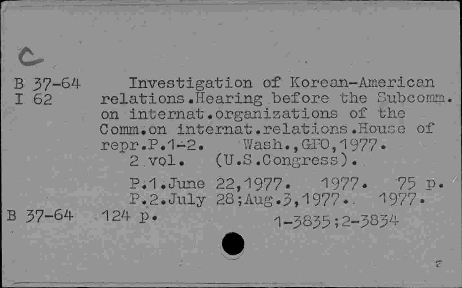 ﻿B 37-64 I 62
B 37-64
Investigation of Korean-American relations.Hearing before the Subcomm, on internal.organizations of the Comm.on internal.relations.House of repr.P.1-2. Wash.,GPO,1977« 2.vol. (U.S.Congress).
P.I.June 22,1977.	1977.	75 P.
P.2.July 28;Aug.3,1977..	1977.
124 P*	1-3835;2-3834